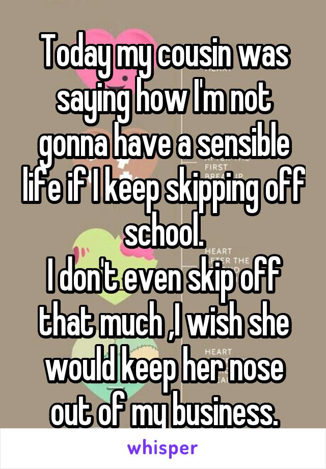 Today my cousin was saying how I'm not gonna have a sensible life if I keep skipping off school.
I don't even skip off that much ,I wish she would keep her nose out of my business.