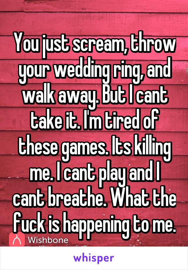 You just scream, throw your wedding ring, and walk away. But I cant take it. I'm tired of these games. Its killing me. I cant play and I cant breathe. What the fuck is happening to me.