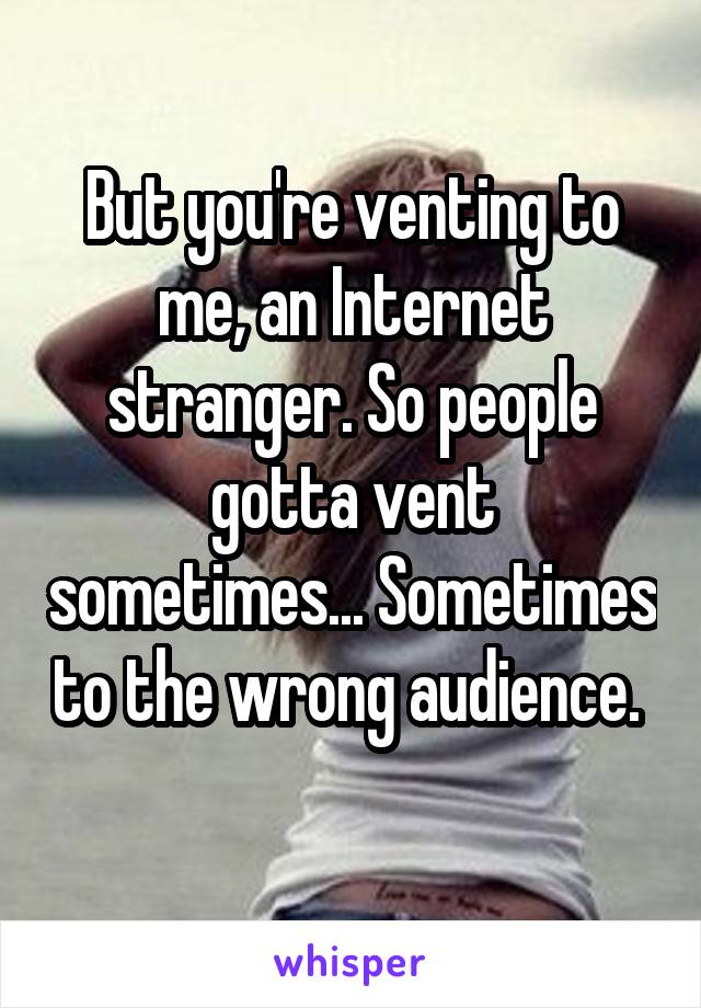 But you're venting to me, an Internet stranger. So people gotta vent sometimes... Sometimes to the wrong audience.  