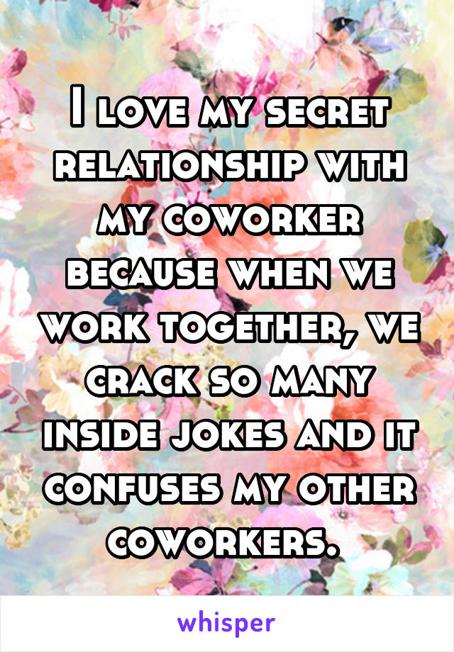 I love my secret relationship with my coworker because when we work together, we crack so many inside jokes and it confuses my other coworkers. 