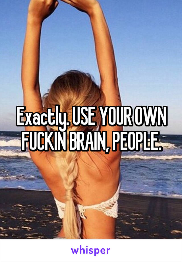 Exactly. USE YOUR OWN FUCKIN BRAIN, PEOPLE.