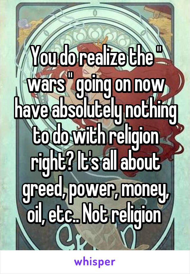 You do realize the " wars " going on now have absolutely nothing to do with religion right? It's all about greed, power, money, oil, etc.. Not religion 