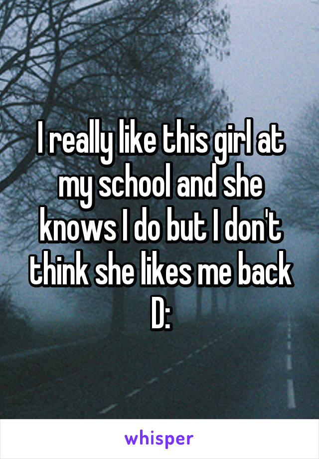 I really like this girl at my school and she knows I do but I don't think she likes me back D: