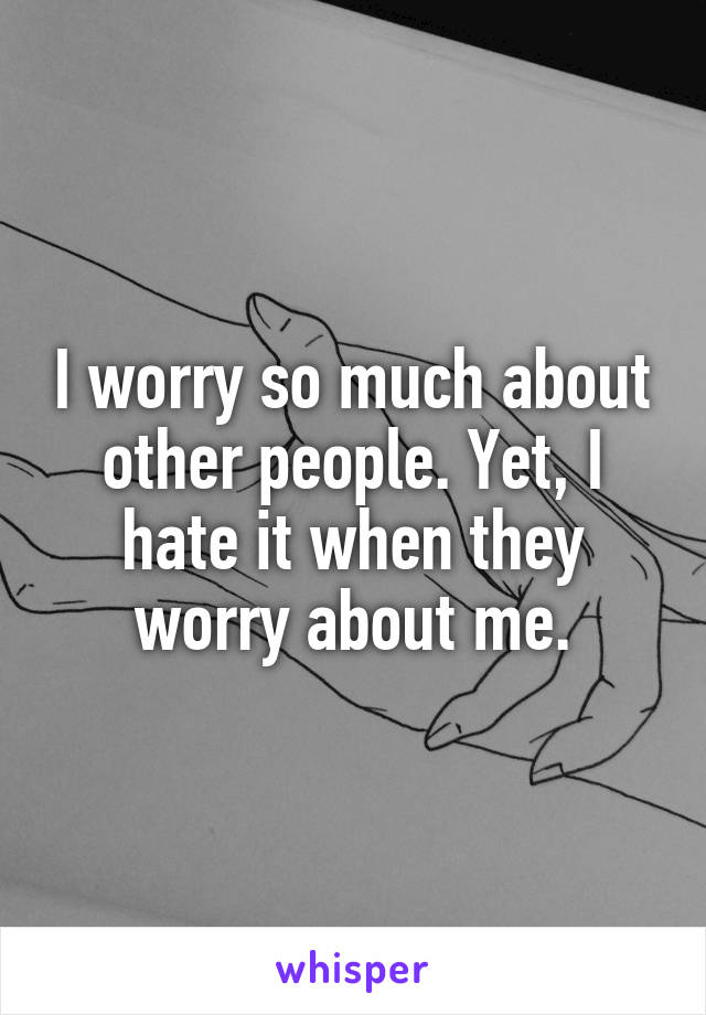 I worry so much about other people. Yet, I hate it when they worry about me.