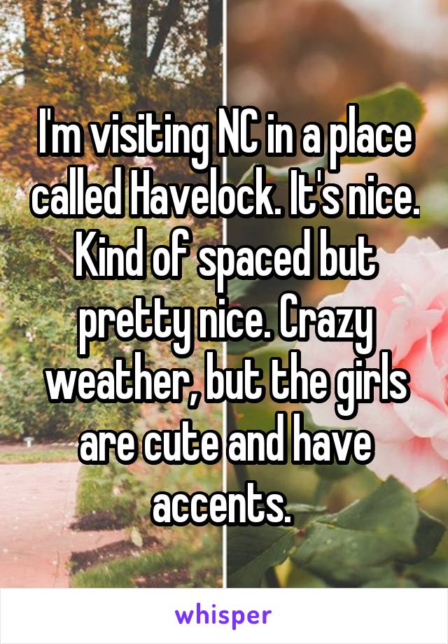 I'm visiting NC in a place called Havelock. It's nice. Kind of spaced but pretty nice. Crazy weather, but the girls are cute and have accents. 