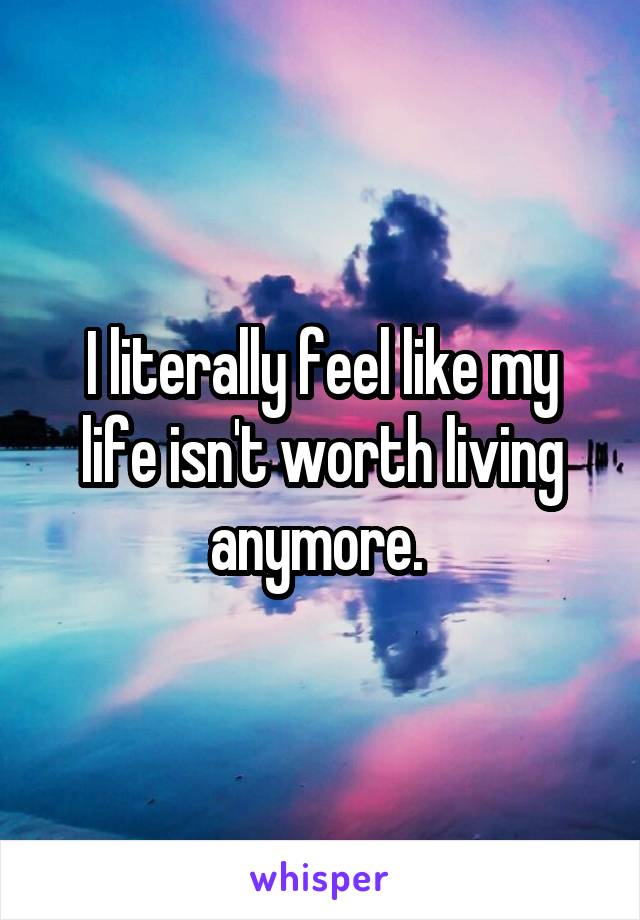 I literally feel like my life isn't worth living anymore. 