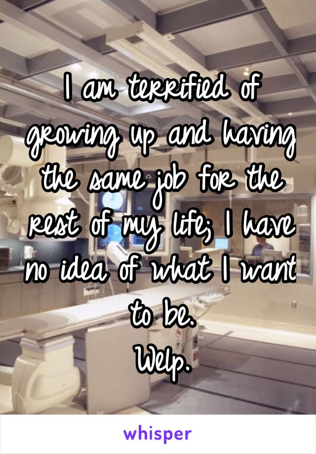 I am terrified of growing up and having the same job for the rest of my life; I have no idea of what I want to be.
Welp.