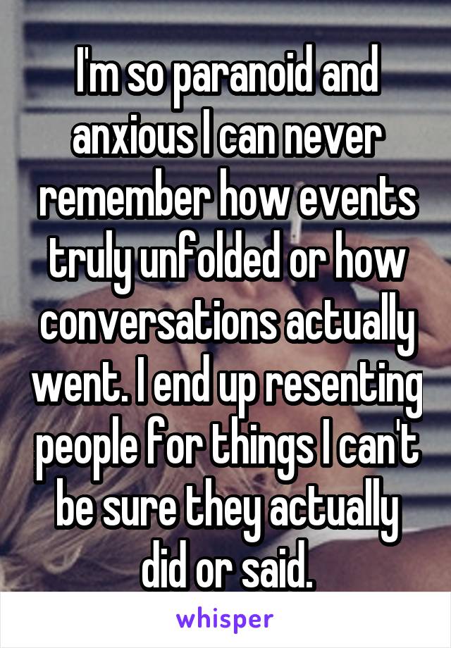 I'm so paranoid and anxious I can never remember how events truly unfolded or how conversations actually went. I end up resenting people for things I can't be sure they actually did or said.