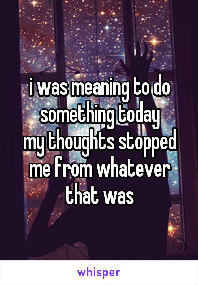 i was meaning to do something today
my thoughts stopped me from whatever that was