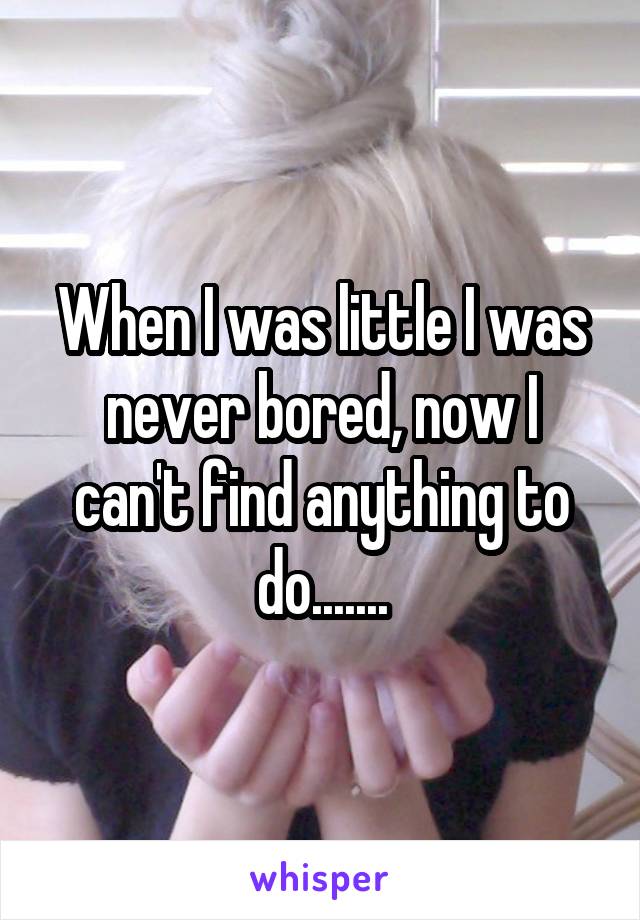 When I was little I was never bored, now I can't find anything to do.......