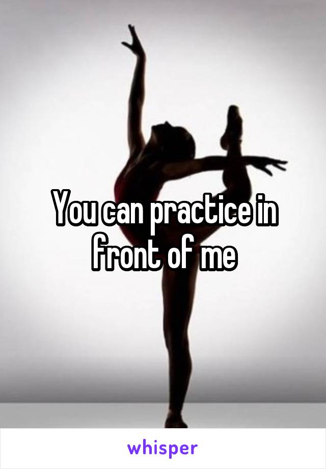 You can practice in front of me