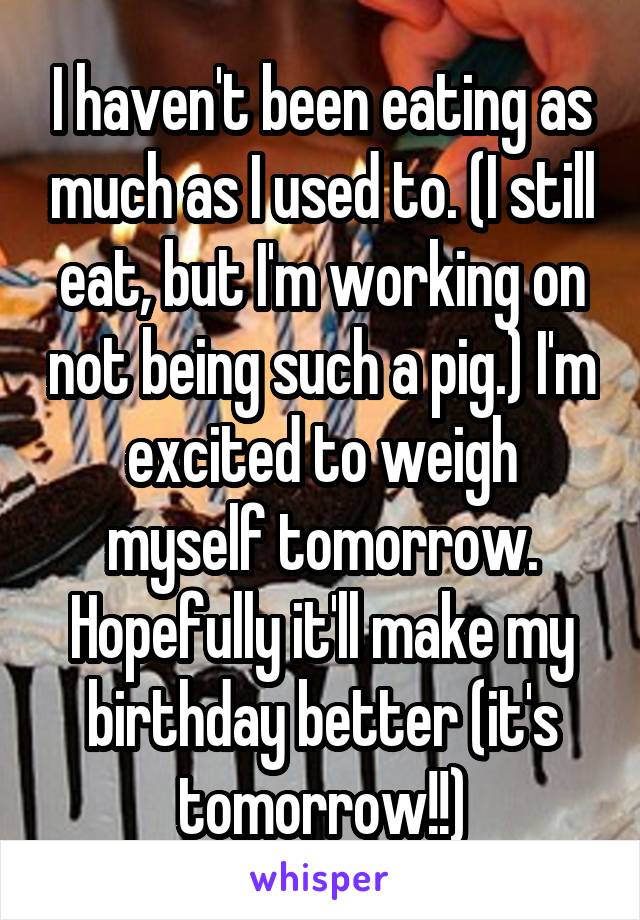 I haven't been eating as much as I used to. (I still eat, but I'm working on not being such a pig.) I'm excited to weigh myself tomorrow. Hopefully it'll make my birthday better (it's tomorrow!!)