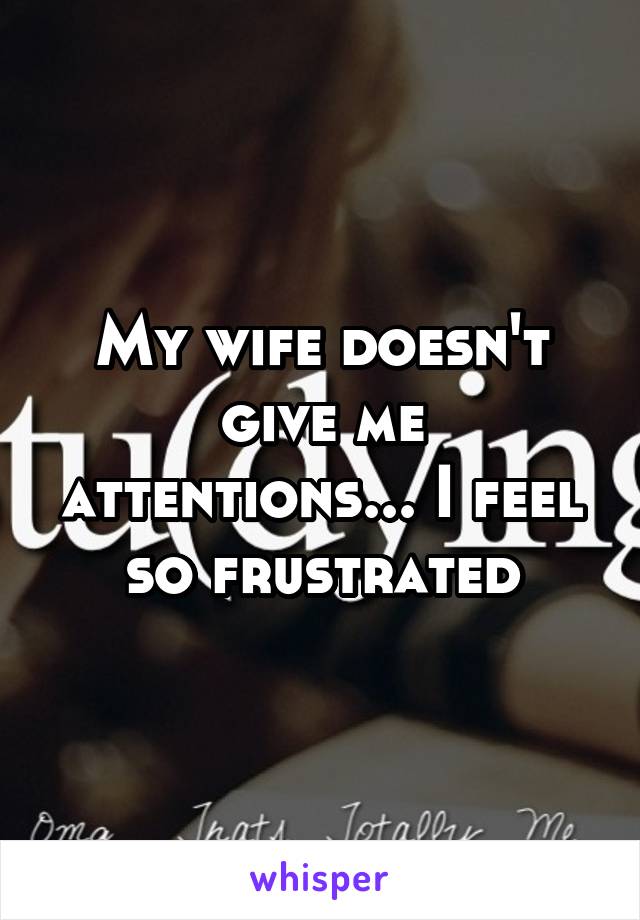 My wife doesn't give me attentions... I feel so frustrated