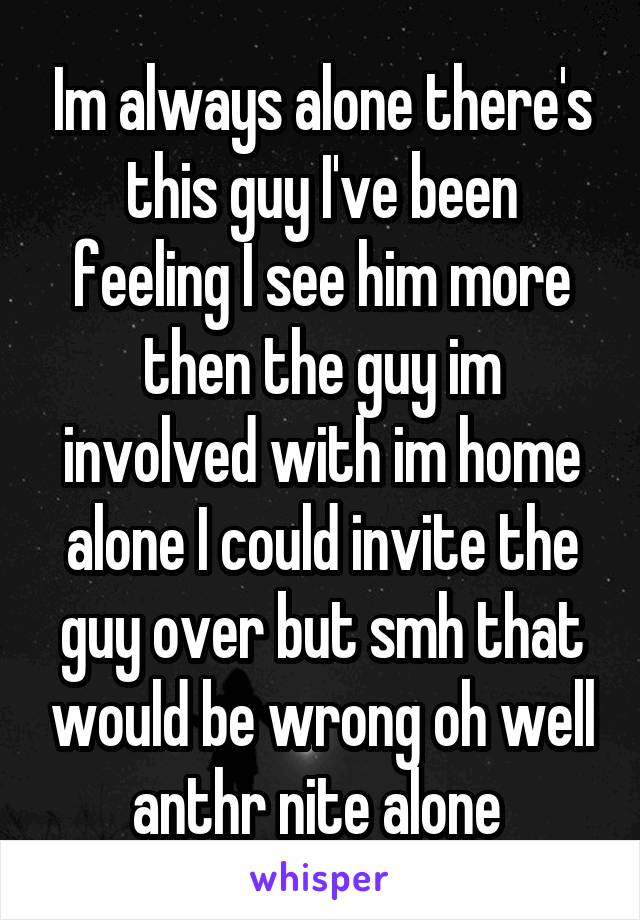 Im always alone there's this guy I've been feeling I see him more then the guy im involved with im home alone I could invite the guy over but smh that would be wrong oh well anthr nite alone 