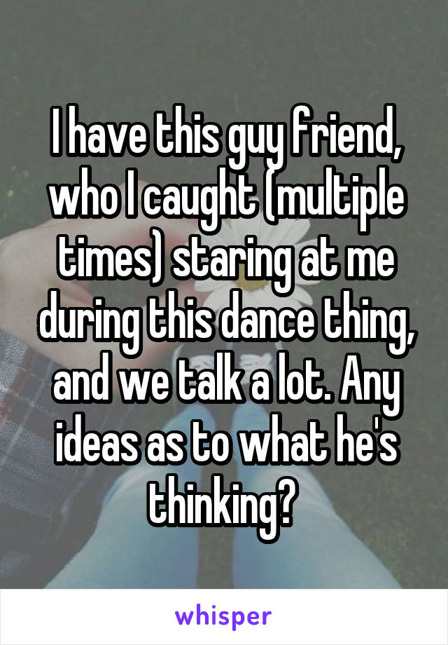 I have this guy friend, who I caught (multiple times) staring at me during this dance thing, and we talk a lot. Any ideas as to what he's thinking? 