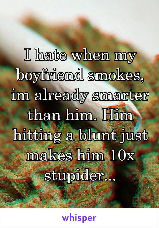I hate when my boyfriend smokes, im already smarter than him. Him hitting a blunt just makes him 10x stupider...