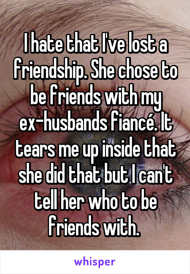 I hate that I've lost a friendship. She chose to be friends with my ex-husbands fiancé. It tears me up inside that she did that but I can't tell her who to be friends with. 