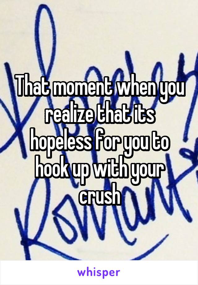 That moment when you realize that its hopeless for you to hook up with your crush