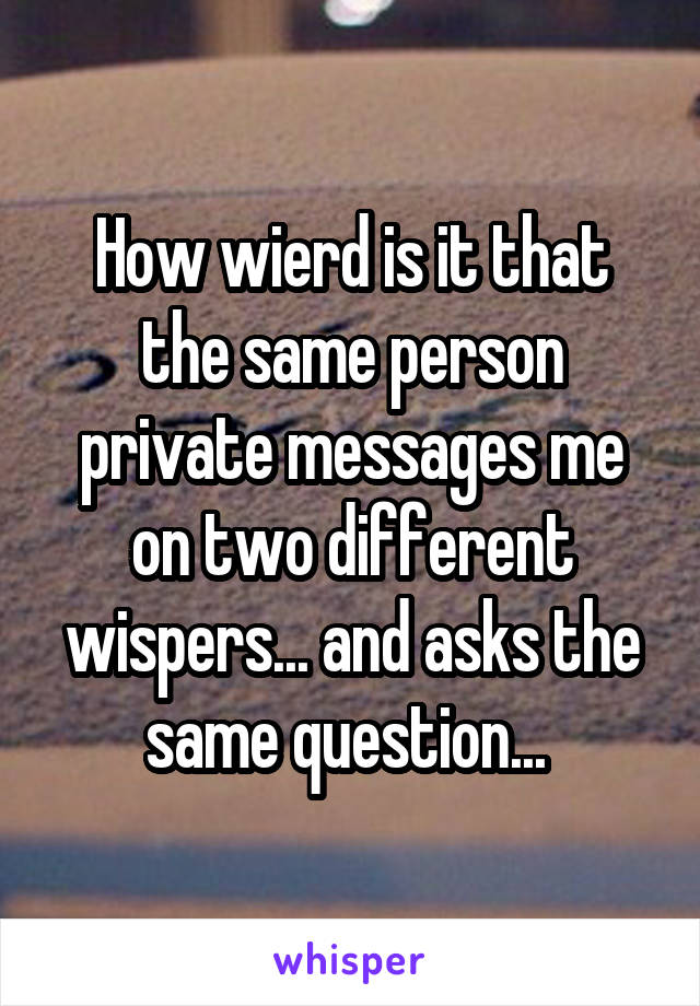 How wierd is it that the same person private messages me on two different wispers... and asks the same question... 