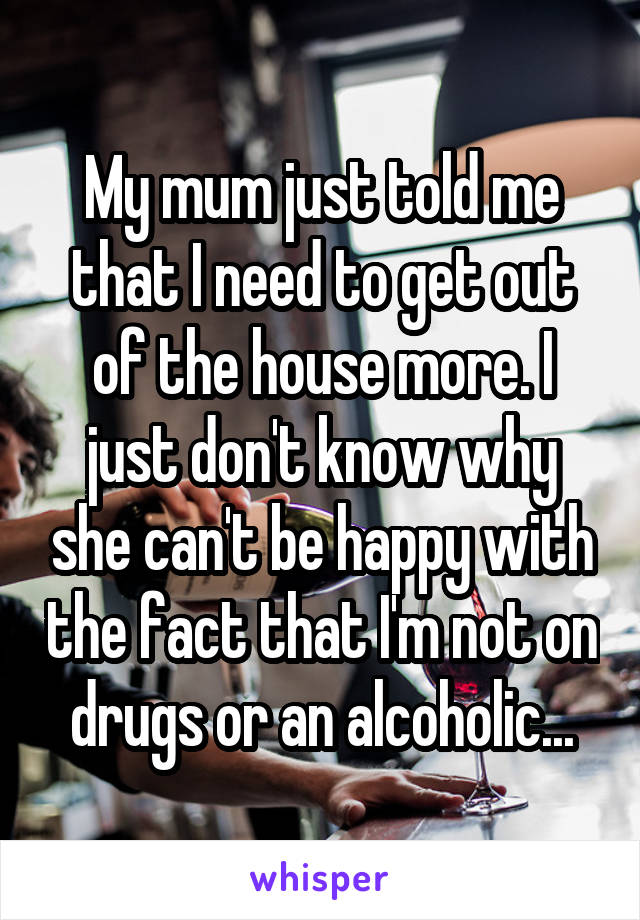 My mum just told me that I need to get out of the house more. I just don't know why she can't be happy with the fact that I'm not on drugs or an alcoholic...