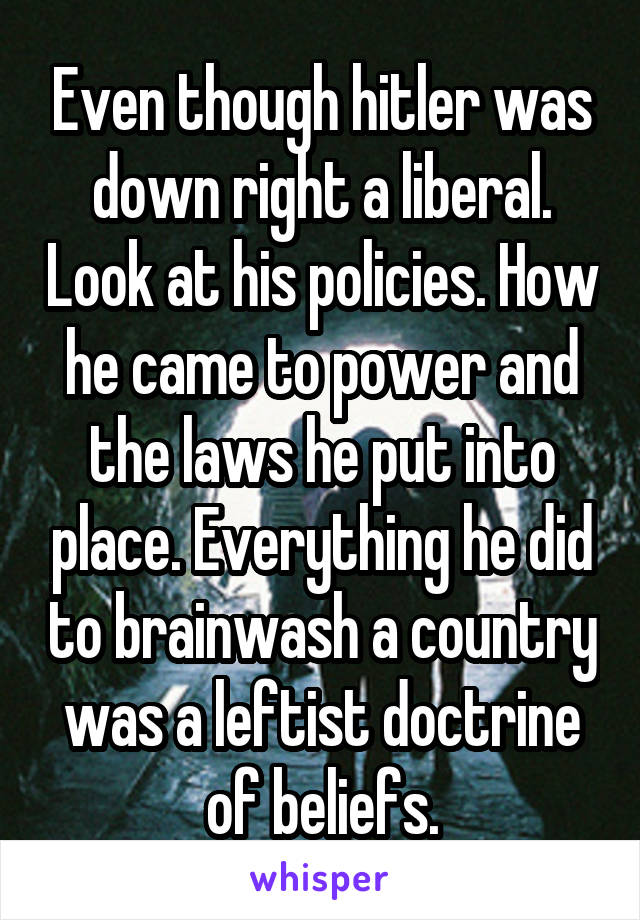 Even though hitler was down right a liberal. Look at his policies. How he came to power and the laws he put into place. Everything he did to brainwash a country was a leftist doctrine of beliefs.