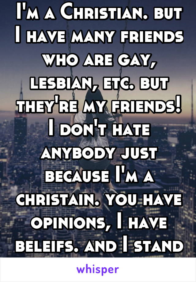 I'm a Christian. but I have many friends who are gay, lesbian, etc. but they're my friends! I don't hate anybody just because I'm a christain. you have opinions, I have beleifs. and I stand with both.