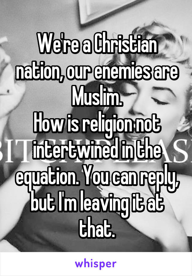 We're a Christian nation, our enemies are Muslim.
How is religion not intertwined in the equation. You can reply, but I'm leaving it at that.