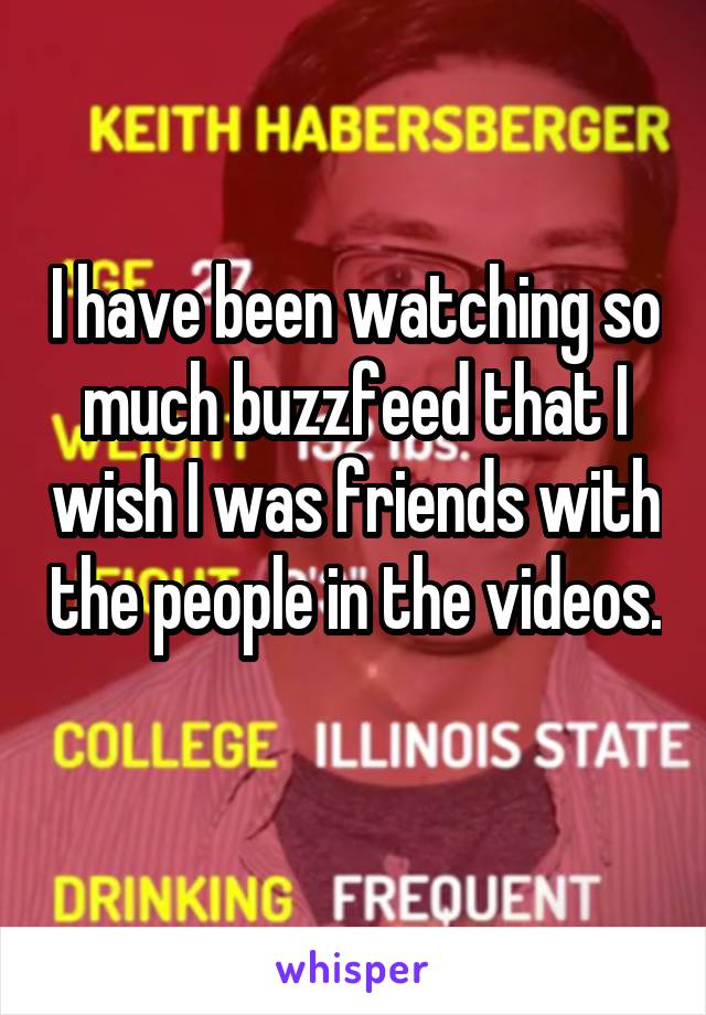 I have been watching so much buzzfeed that I wish I was friends with the people in the videos. 