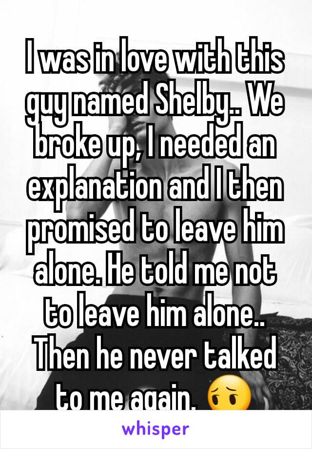 I was in love with this guy named Shelby.. We broke up, I needed an explanation and I then promised to leave him alone. He told me not to leave him alone.. Then he never talked to me again. 😔