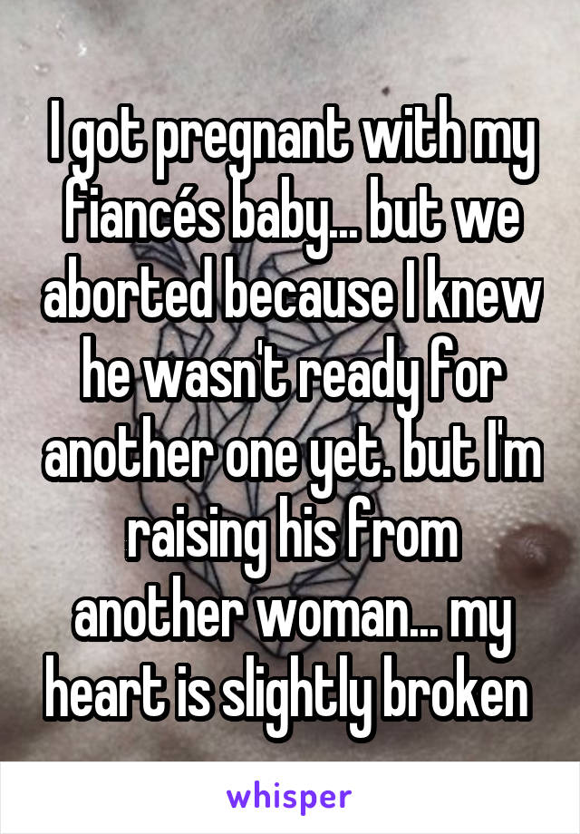 I got pregnant with my fiancés baby... but we aborted because I knew he wasn't ready for another one yet. but I'm raising his from another woman... my heart is slightly broken 