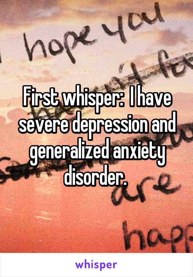 First whisper:  I have severe depression and generalized anxiety disorder. 