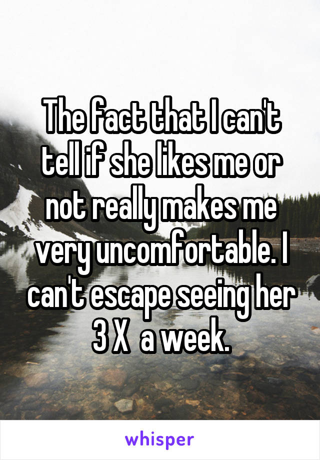 The fact that I can't tell if she likes me or not really makes me very uncomfortable. I can't escape seeing her 3 X  a week.