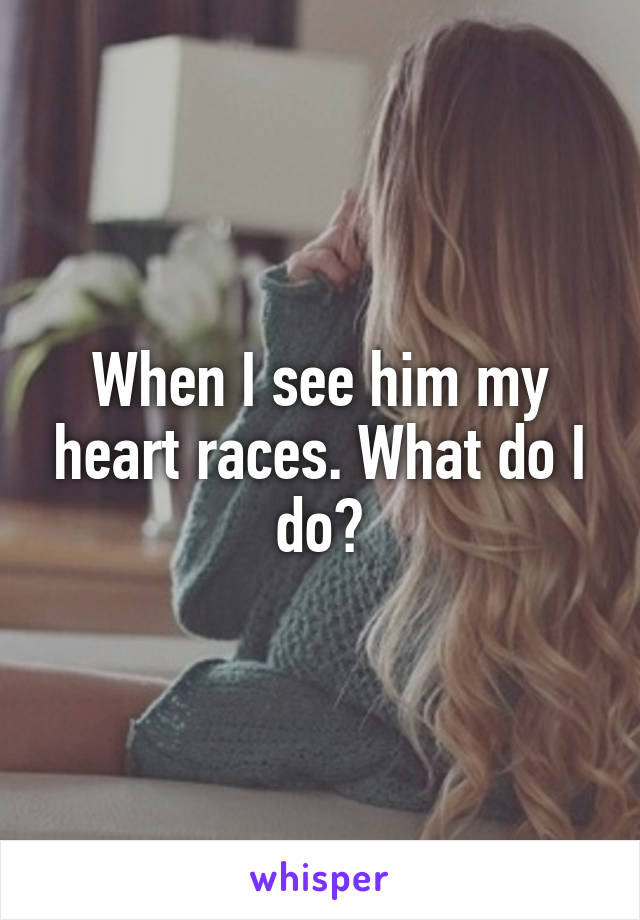 When I see him my heart races. What do I do?