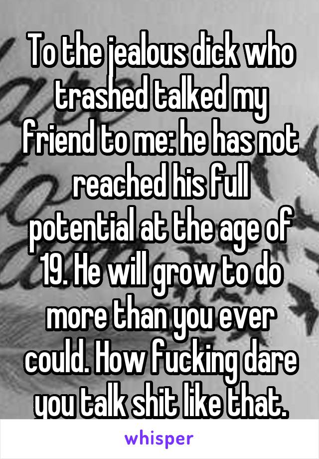 To the jealous dick who trashed talked my friend to me: he has not reached his full potential at the age of 19. He will grow to do more than you ever could. How fucking dare you talk shit like that.