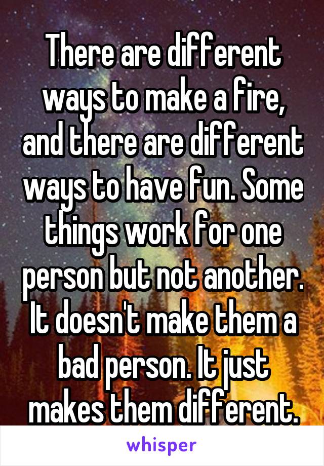 There are different ways to make a fire, and there are different ways to have fun. Some things work for one person but not another. It doesn't make them a bad person. It just makes them different.