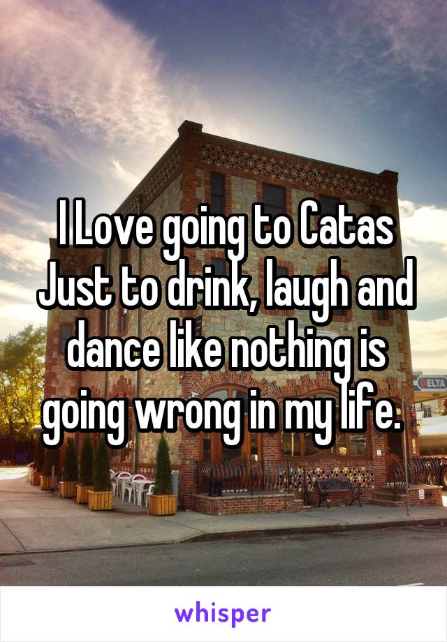 I Love going to Catas Just to drink, laugh and dance like nothing is going wrong in my life. 