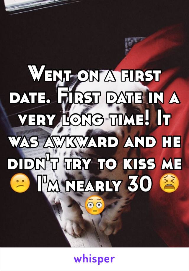 Went on a first date. First date in a very long time! It was awkward and he didn't try to kiss me 😕 I'm nearly 30 😫😳