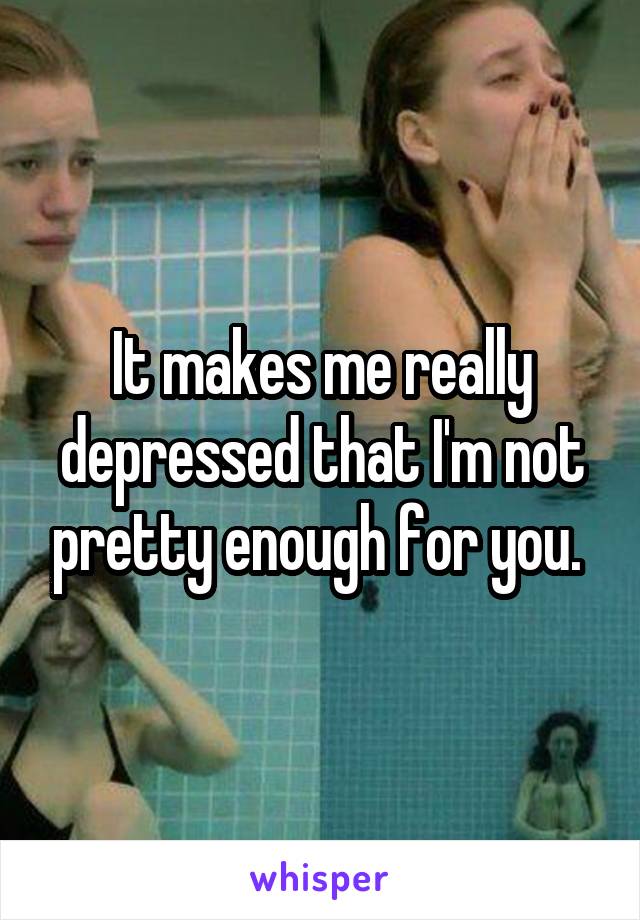 It makes me really depressed that I'm not pretty enough for you. 