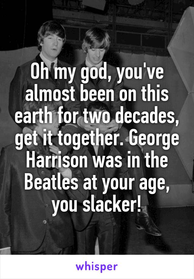 Oh my god, you've almost been on this earth for two decades, get it together. George Harrison was in the Beatles at your age, you slacker!