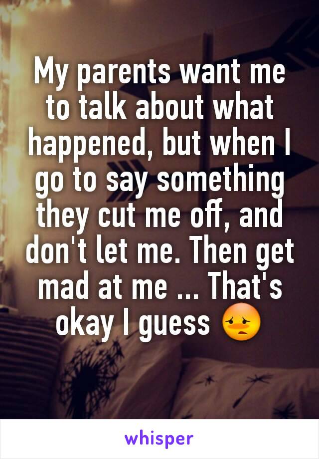 My parents want me to talk about what happened, but when I go to say something they cut me off, and don't let me. Then get mad at me ... That's okay I guess 😳