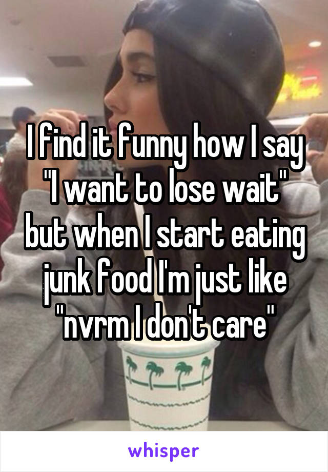 I find it funny how I say "I want to lose wait" but when I start eating junk food I'm just like "nvrm I don't care"