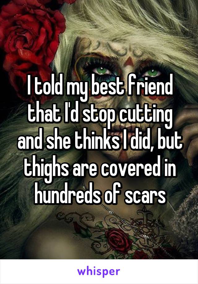 I told my best friend that I'd stop cutting and she thinks I did, but thighs are covered in hundreds of scars