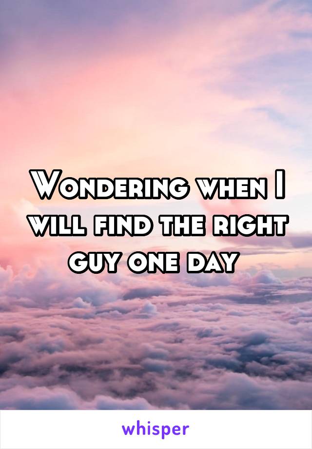 Wondering when I will find the right guy one day 