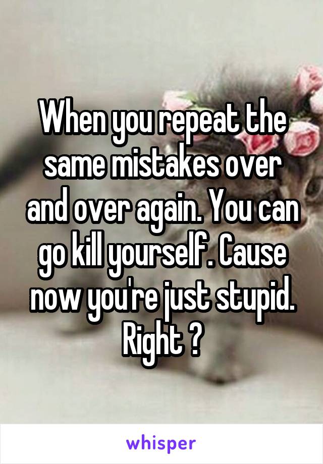 When you repeat the same mistakes over and over again. You can go kill yourself. Cause now you're just stupid. Right ?