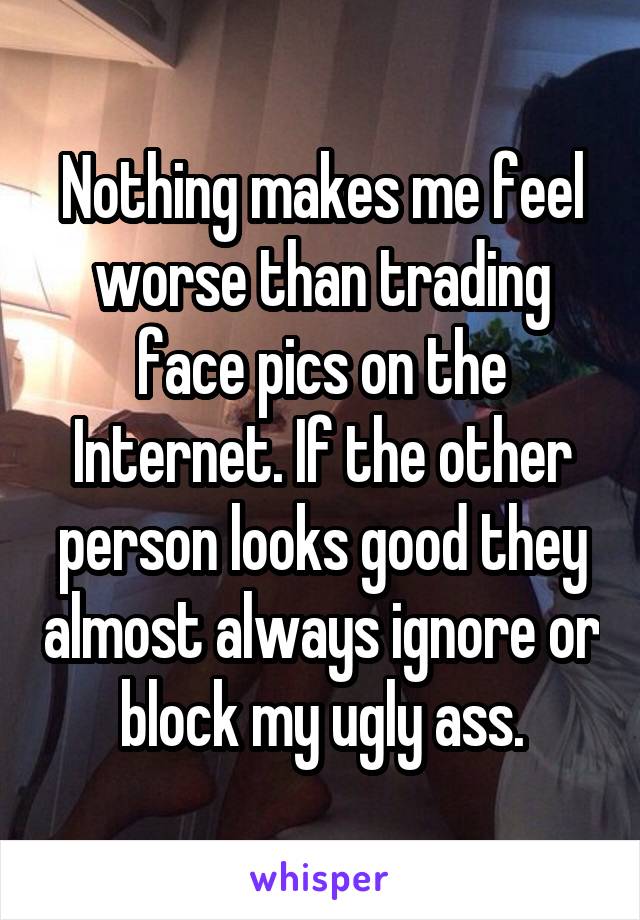 Nothing makes me feel worse than trading face pics on the Internet. If the other person looks good they almost always ignore or block my ugly ass.