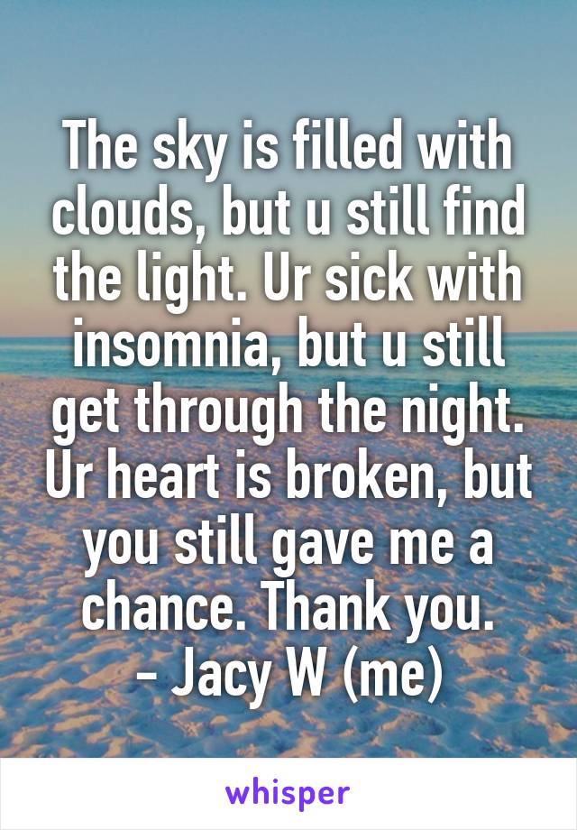 The sky is filled with clouds, but u still find the light. Ur sick with insomnia, but u still get through the night. Ur heart is broken, but you still gave me a chance. Thank you.
- Jacy W (me)