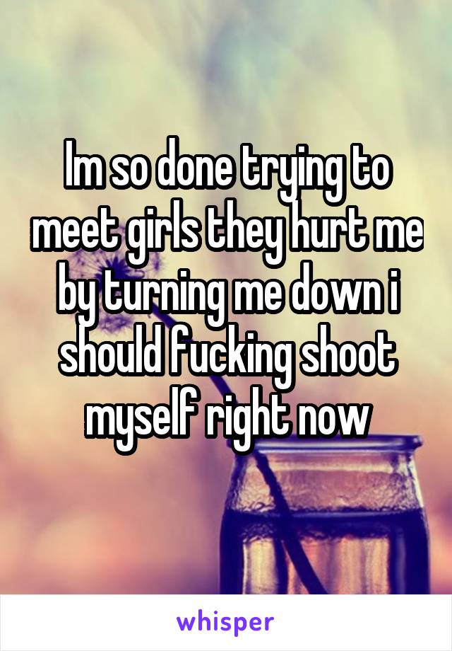 Im so done trying to meet girls they hurt me by turning me down i should fucking shoot myself right now
