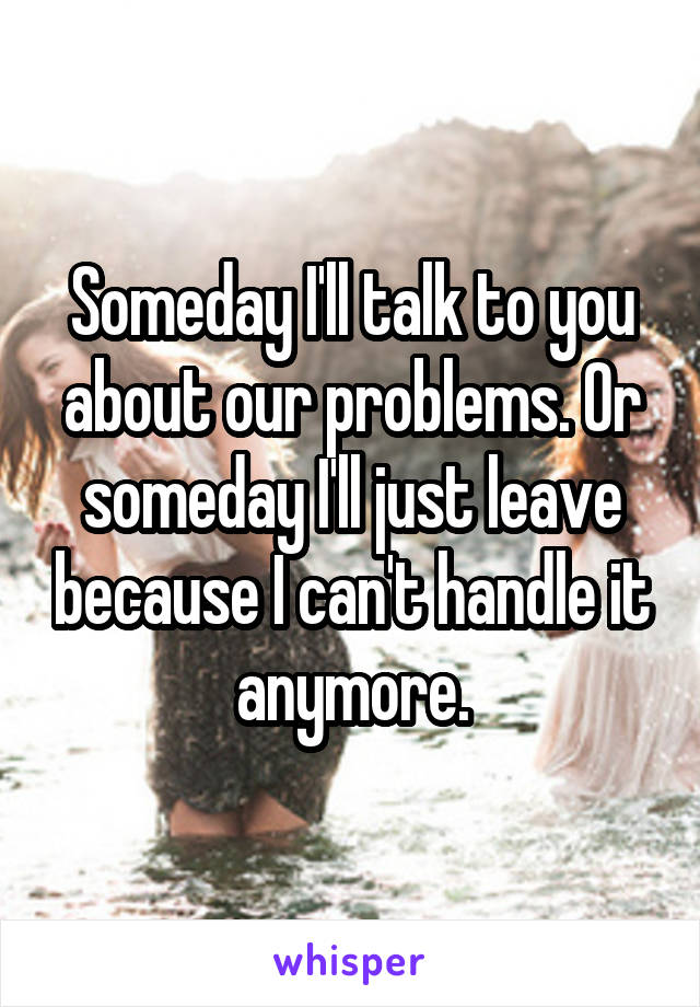 Someday I'll talk to you about our problems. Or someday I'll just leave because I can't handle it anymore.