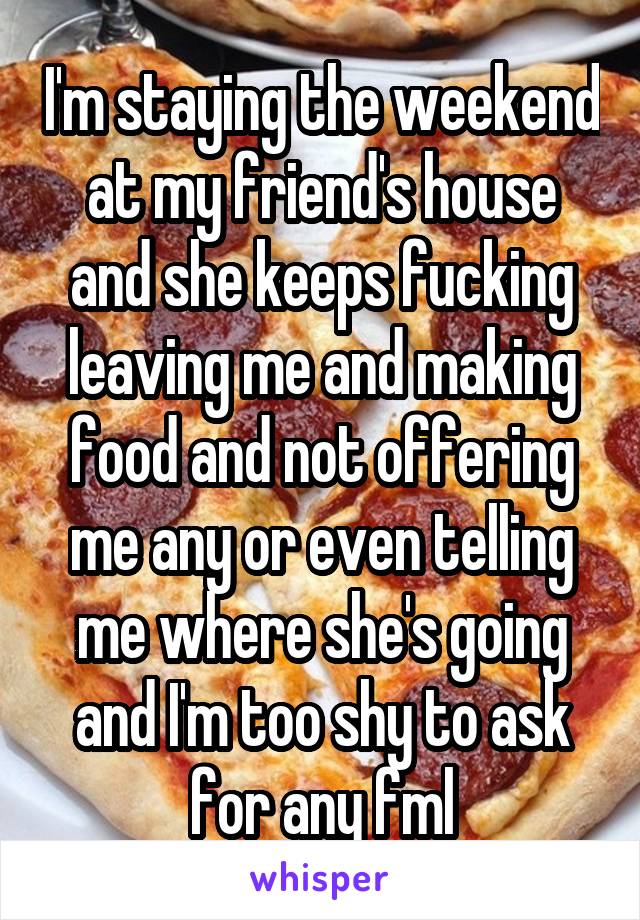 I'm staying the weekend at my friend's house and she keeps fucking leaving me and making food and not offering me any or even telling me where she's going and I'm too shy to ask for any fml