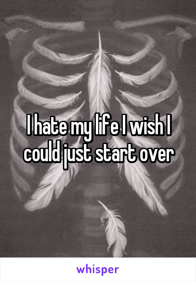 I hate my life I wish I could just start over